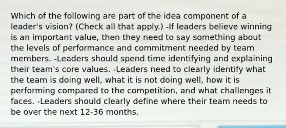 Which of the following are part of the idea component of a leader's vision? (Check all that apply.) -If leaders believe winning is an important value, then they need to say something about the levels of performance and commitment needed by team members. -Leaders should spend time identifying and explaining their team's core values. -Leaders need to clearly identify what the team is doing well, what it is not doing well, how it is performing compared to the competition, and what challenges it faces. -Leaders should clearly define where their team needs to be over the next 12-36 months.