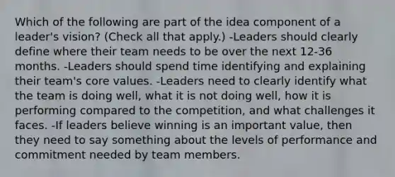 Which of the following are part of the idea component of a leader's vision? (Check all that apply.) -Leaders should clearly define where their team needs to be over the next 12-36 months. -Leaders should spend time identifying and explaining their team's core values. -Leaders need to clearly identify what the team is doing well, what it is not doing well, how it is performing compared to the competition, and what challenges it faces. -If leaders believe winning is an important value, then they need to say something about the levels of performance and commitment needed by team members.