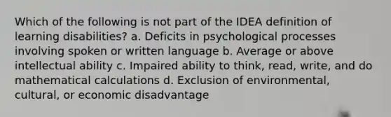 Which of the following is not part of the IDEA definition of learning disabilities? a. Deficits in psychological processes involving spoken or written language b. Average or above intellectual ability c. Impaired ability to think, read, write, and do mathematical calculations d. Exclusion of environmental, cultural, or economic disadvantage