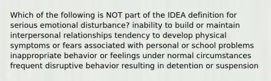 Which of the following is NOT part of the IDEA definition for serious emotional disturbance? inability to build or maintain interpersonal relationships tendency to develop physical symptoms or fears associated with personal or school problems inappropriate behavior or feelings under normal circumstances frequent disruptive behavior resulting in detention or suspension