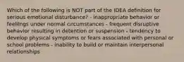 Which of the following is NOT part of the IDEA definition for serious emotional disturbance? - inappropriate behavior or feelilngs under normal circumstances - frequent disruptive behavior resulting in detention or suspension - tendency to develop physical symptoms or fears associated with personal or school problems - inability to build or maintain interpersonal relationships