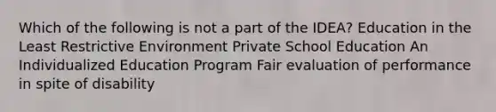 Which of the following is not a part of the IDEA? Education in the Least Restrictive Environment Private School Education An Individualized Education Program Fair evaluation of performance in spite of disability