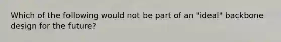 Which of the following would not be part of an "ideal" backbone design for the future?