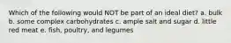 Which of the following would NOT be part of an ideal diet? a. bulk b. some complex carbohydrates c. ample salt and sugar d. little red meat e. fish, poultry, and legumes