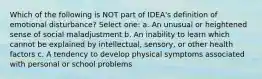 Which of the following is NOT part of IDEA's definition of emotional disturbance? Select one: a. An unusual or heightened sense of social maladjustment b. An inability to learn which cannot be explained by intellectual, sensory, or other health factors c. A tendency to develop physical symptoms associated with personal or school problems