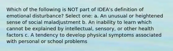 Which of the following is NOT part of IDEA's definition of emotional disturbance? Select one: a. An unusual or heightened sense of social maladjustment b. An inability to learn which cannot be explained by intellectual, sensory, or other health factors c. A tendency to develop physical symptoms associated with personal or school problems