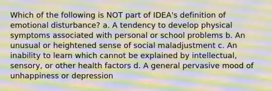 Which of the following is NOT part of IDEA's definition of emotional disturbance? a. A tendency to develop physical symptoms associated with personal or school problems b. An unusual or heightened sense of social maladjustment c. An inability to learn which cannot be explained by intellectual, sensory, or other health factors d. A general pervasive mood of unhappiness or depression