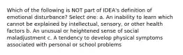 Which of the following is NOT part of IDEA's definition of emotional disturbance? Select one: a. An inability to learn which cannot be explained by intellectual, sensory, or other health factors b. An unusual or heightened sense of social maladjustment c. A tendency to develop physical symptoms associated with personal or school problems