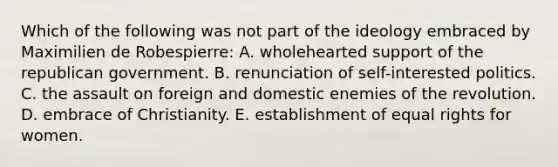 Which of the following was not part of the ideology embraced by Maximilien de Robespierre: A. wholehearted support of the republican government. B. renunciation of self-interested politics. C. the assault on foreign and domestic enemies of the revolution. D. embrace of Christianity. E. establishment of equal rights for women.