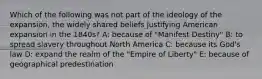 Which of the following was not part of the ideology of the expansion, the widely shared beliefs justifying American expansion in the 1840s? A: because of "Manifest Destiny" B: to spread slavery throughout North America C: because its God's law D: expand the realm of the "Empire of Liberty" E: because of geographical predestination