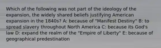 Which of the following was not part of the ideology of the expansion, the widely shared beliefs justifying American expansion in the 1840s? A: because of "Manifest Destiny" B: to spread slavery throughout North America C: because its God's law D: expand the realm of the "Empire of Liberty" E: because of geographical predestination