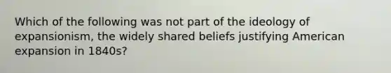 Which of the following was not part of the ideology of expansionism, the widely shared beliefs justifying American expansion in 1840s?