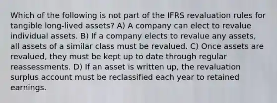 Which of the following is not part of the IFRS revaluation rules for tangible long-lived assets? A) A company can elect to revalue individual assets. B) If a company elects to revalue any assets, all assets of a similar class must be revalued. C) Once assets are revalued, they must be kept up to date through regular reassessments. D) If an asset is written up, the revaluation surplus account must be reclassified each year to retained earnings.