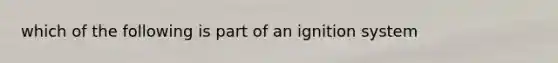 which of the following is part of an ignition system