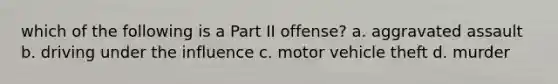 which of the following is a Part II offense? a. aggravated assault b. driving under the influence c. motor vehicle theft d. murder