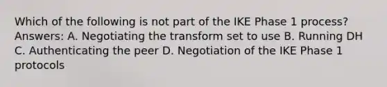 Which of the following is not part of the IKE Phase 1 process? Answers: A. Negotiating the transform set to use B. Running DH C. Authenticating the peer D. Negotiation of the IKE Phase 1 protocols