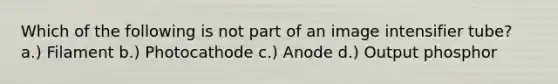 Which of the following is not part of an image intensifier tube? a.) Filament b.) Photocathode c.) Anode d.) Output phosphor