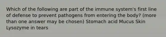 Which of the following are part of the immune system's first line of defense to prevent pathogens from entering the body? (more than one answer may be chosen) Stomach acid Mucus Skin Lysozyme in tears