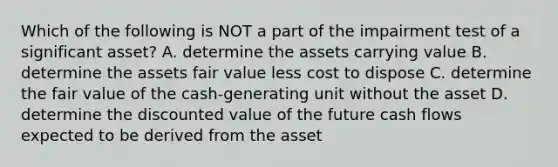 Which of the following is NOT a part of the impairment test of a significant asset? A. determine the assets carrying value B. determine the assets fair value less cost to dispose C. determine the fair value of the cash-generating unit without the asset D. determine the discounted value of the future cash flows expected to be derived from the asset