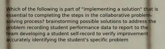 Which of the following is part of "implementing a solution" that is essential to completing the steps in the collaborative problem-solving process? brainstorming possible solutions to address the problem recording student performance data to report to the team developing a student self-record to verify improvement accurately identifying the student's specific problem