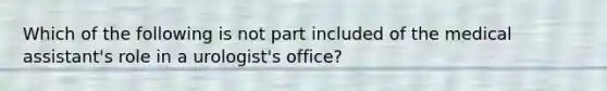 Which of the following is not part included of the medical assistant's role in a urologist's office?