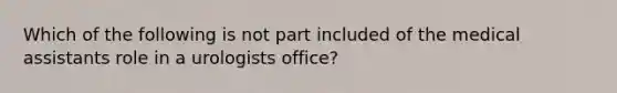 Which of the following is not part included of the medical assistants role in a urologists office?