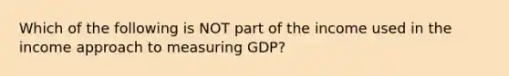 Which of the following is NOT part of the income used in the income approach to measuring GDP?