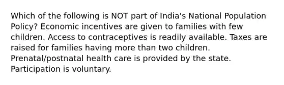 Which of the following is NOT part of India's National Population Policy? Economic incentives are given to families with few children. Access to contraceptives is readily available. Taxes are raised for families having more than two children. Prenatal/postnatal health care is provided by the state. Participation is voluntary.