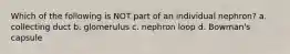 Which of the following is NOT part of an individual nephron? a. collecting duct b. glomerulus c. nephron loop d. Bowman's capsule