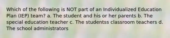 Which of the following is NOT part of an Individualized Education Plan (IEP) team? a. The student and his or her parents b. The special education teacher c. The studentss classroom teachers d. The school administrators