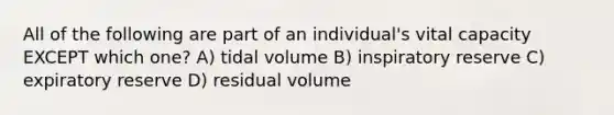 All of the following are part of an individual's vital capacity EXCEPT which one? A) tidal volume B) inspiratory reserve C) expiratory reserve D) residual volume