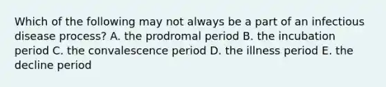 Which of the following may not always be a part of an infectious disease process? A. the prodromal period B. the incubation period C. the convalescence period D. the illness period E. the decline period