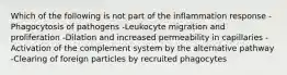 Which of the following is not part of the inflammation response -Phagocytosis of pathogens -Leukocyte migration and proliferation -Dilation and increased permeability in capillaries -Activation of the complement system by the alternative pathway -Clearing of foreign particles by recruited phagocytes