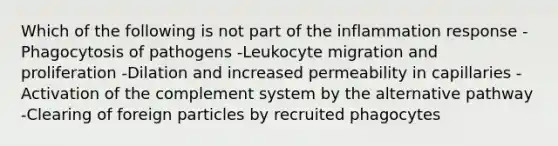 Which of the following is not part of the inflammation response -Phagocytosis of pathogens -Leukocyte migration and proliferation -Dilation and increased permeability in capillaries -Activation of the complement system by the alternative pathway -Clearing of foreign particles by recruited phagocytes