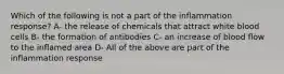 Which of the following is not a part of the inflammation response? A- the release of chemicals that attract white blood cells B- the formation of antibodies C- an increase of blood flow to the inflamed area D- All of the above are part of the inflammation response