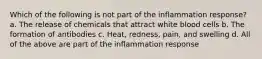 Which of the following is not part of the inflammation response? a. The release of chemicals that attract white blood cells b. The formation of antibodies c. Heat, redness, pain, and swelling d. All of the above are part of the inflammation response