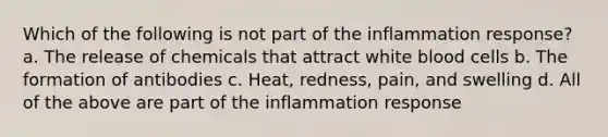 Which of the following is not part of the inflammation response? a. The release of chemicals that attract white blood cells b. The formation of antibodies c. Heat, redness, pain, and swelling d. All of the above are part of the inflammation response