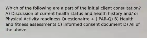 Which of the following are a part of the initial client consultation? A) Discussion of current health status and health history and/ or Physical Activity readiness Questionairre + ( PAR-Q) B) Health and fitness assessments C) Informed consent document D) All of the above