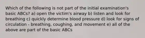 Which of the following is not part of the initial examination's basic ABCs? a) open the victim's airway b) listen and look for breathing c) quickly determine blood pressure d) look for signs of circulation - breathing, coughing, and movement e) all of the above are part of the basic ABCs