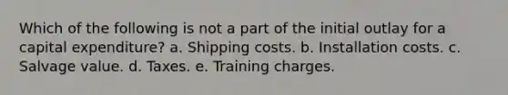 Which of the following is not a part of the initial outlay for a capital expenditure? a. Shipping costs. b. Installation costs. c. Salvage value. d. Taxes. e. Training charges.