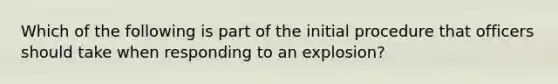 Which of the following is part of the initial procedure that officers should take when responding to an explosion?