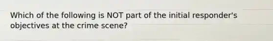 Which of the following is NOT part of the initial responder's objectives at the crime scene?