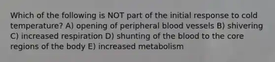 Which of the following is NOT part of the initial response to cold temperature? A) opening of peripheral blood vessels B) shivering C) increased respiration D) shunting of the blood to the core regions of the body E) increased metabolism