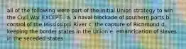 all of the following were part of the initial Union strategy to win the Civil War EXCEPT-- a. a naval blockade of southern ports b. control of the Mississippi River c. the capture of Richmond d. keeping the border states in the Union e. emancipation of slaves in the seceded states