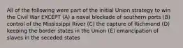 All of the following were part of the initial Union strategy to win the Civil War EXCEPT (A) a naval blockade of southern ports (B) control of the Mississippi River (C) the capture of Richmond (D) keeping the border states in the Union (E) emancipation of slaves in the seceded states