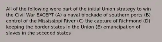 All of the following were part of the initial Union strategy to win the Civil War EXCEPT (A) a naval blockade of southern ports (B) control of the Mississippi River (C) the capture of Richmond (D) keeping the border states in the Union (E) emancipation of slaves in the seceded states