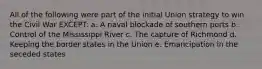 All of the following were part of the initial Union strategy to win the Civil War EXCEPT: a. A naval blockade of southern ports b. Control of the Mississippi River c. The capture of Richmond d. Keeping the border states in the Union e. Emancipation in the seceded states