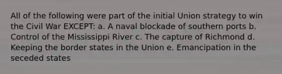 All of the following were part of the initial Union strategy to win the Civil War EXCEPT: a. A naval blockade of southern ports b. Control of the Mississippi River c. The capture of Richmond d. Keeping the border states in the Union e. Emancipation in the seceded states