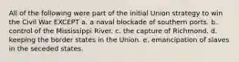 All of the following were part of the initial Union strategy to win the Civil War EXCEPT ​a. a naval blockade of southern ports. ​b. control of the Mississippi River. ​c. the capture of Richmond. ​d. keeping the border states in the Union. ​e. emancipation of slaves in the seceded states.