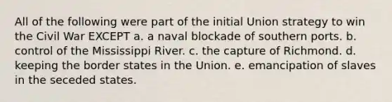 All of the following were part of the initial Union strategy to win the Civil War EXCEPT ​a. a naval blockade of southern ports. ​b. control of the Mississippi River. ​c. the capture of Richmond. ​d. keeping the border states in the Union. ​e. emancipation of slaves in the seceded states.